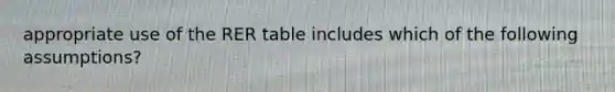 appropriate use of the RER table includes which of the following assumptions?