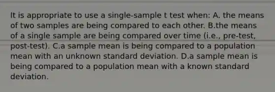 It is appropriate to use a single-sample t test when: A. the means of two samples are being compared to each other. B.the means of a single sample are being compared over time (i.e., pre-test, post-test). C.a sample mean is being compared to a population mean with an unknown <a href='https://www.questionai.com/knowledge/kqGUr1Cldy-standard-deviation' class='anchor-knowledge'>standard deviation</a>. D.a sample mean is being compared to a population mean with a known standard deviation.