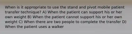 When is it appropriate to use the stand and pivot mobile patient transfer technique? A) When the patient can support his or her own weight B) When the patient cannot support his or her own weight C) When there are two people to complete the transfer D) When the patient uses a walker