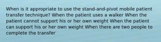 When is it appropriate to use the stand-and-pivot mobile patient transfer technique? When the patient uses a walker When the patient cannot support his or her own weight When the patient can support his or her own weight When there are two people to complete the transfer