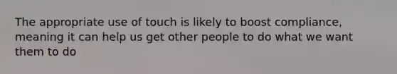 The appropriate use of touch is likely to boost compliance, meaning it can help us get other people to do what we want them to do