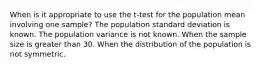 When is it appropriate to use the t-test for the population mean involving one sample? The population standard deviation is known. The population variance is not known. When the sample size is greater than 30. When the distribution of the population is not symmetric.