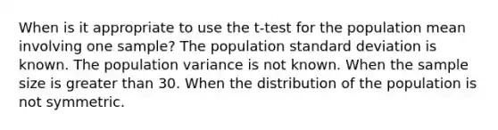 When is it appropriate to use the t-test for the population mean involving one sample? The population standard deviation is known. The population variance is not known. When the sample size is greater than 30. When the distribution of the population is not symmetric.