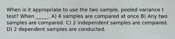 When is it appropriate to use the two sample, pooled variance t test? When _____. A) 4 samples are compared at once B) Any two samples are compared. C) 2 independent samples are compared. D) 2 dependent samples are conducted.