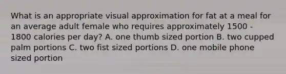 What is an appropriate visual approximation for fat at a meal for an average adult female who requires approximately 1500 - 1800 calories per day? A. one thumb sized portion B. two cupped palm portions C. two fist sized portions D. one mobile phone sized portion