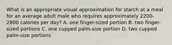 What is an appropriate visual approximation for starch at a meal for an average adult male who requires approximately 2200-2800 calories per day? A. one finger-sized portion B. two finger-sized portions C. one cupped palm-size portion D. two cupped palm-size portions