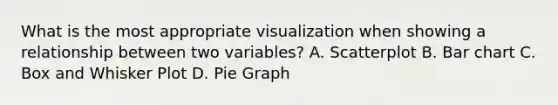 What is the most appropriate visualization when showing a relationship between two variables? A. Scatterplot B. Bar chart C. Box and Whisker Plot D. Pie Graph