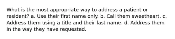 What is the most appropriate way to address a patient or resident? a. Use their first name only. b. Call them sweetheart. c. Address them using a title and their last name. d. Address them in the way they have requested.