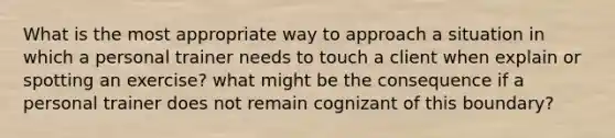 What is the most appropriate way to approach a situation in which a personal trainer needs to touch a client when explain or spotting an exercise? what might be the consequence if a personal trainer does not remain cognizant of this boundary?