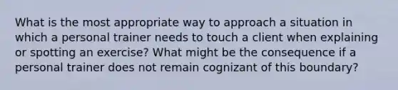 What is the most appropriate way to approach a situation in which a personal trainer needs to touch a client when explaining or spotting an exercise? What might be the consequence if a personal trainer does not remain cognizant of this boundary?