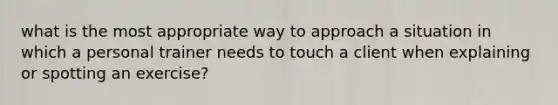 what is the most appropriate way to approach a situation in which a personal trainer needs to touch a client when explaining or spotting an exercise?