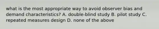 what is the most appropriate way to avoid observer bias and demand characteristics? A. double-blind study B. pilot study C. repeated measures design D. none of the above