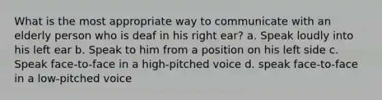 What is the most appropriate way to communicate with an elderly person who is deaf in his right ear? a. Speak loudly into his left ear b. Speak to him from a position on his left side c. Speak face-to-face in a high-pitched voice d. speak face-to-face in a low-pitched voice