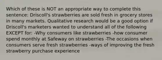 Which of these is NOT an appropriate way to complete this sentence: Driscoll's strawberries are sold fresh in grocery stores in many markets. Qualitative research would be a good option if Driscoll's marketers wanted to understand all of the following EXCEPT for: -Why consumers like strawberries -how consumer spend monthly at Safeway on strawberries -The occasions when consumers serve fresh strawberries -ways of improving the fresh strawberry purchase experience