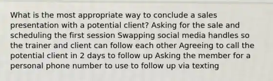 What is the most appropriate way to conclude a sales presentation with a potential client? Asking for the sale and scheduling the first session Swapping social media handles so the trainer and client can follow each other Agreeing to call the potential client in 2 days to follow up Asking the member for a personal phone number to use to follow up via texting