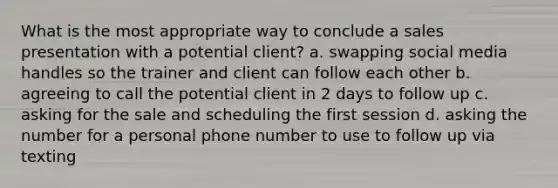 What is the most appropriate way to conclude a sales presentation with a potential client? a. swapping social media handles so the trainer and client can follow each other b. agreeing to call the potential client in 2 days to follow up c. asking for the sale and scheduling the first session d. asking the number for a personal phone number to use to follow up via texting