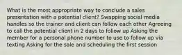 What is the most appropriate way to conclude a sales presentation with a potential client? Swapping social media handles so the trainer and client can follow each other Agreeing to call the potential client in 2 days to follow up Asking the member for a personal phone number to use to follow up via texting Asking for the sale and scheduling the first session