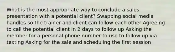 What is the most appropriate way to conclude a sales presentation with a potential client? Swapping social media handles so the trainer and client can follow each other Agreeing to call the potential client in 2 days to follow up Asking the member for a personal phone number to use to follow up via texting Asking for the sale and scheduling the first session