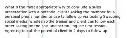 What is the most appropriate way to conclude a sales presentation with a potential client? Asking the member for a personal phone number to use to follow up via texting Swapping social media handles so the trainer and client can follow each other Asking for the sale and scheduling the first session Agreeing to call the potential client in 2 days to follow up