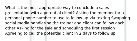 What is the most appropriate way to conclude a sales presentation with a potential client? Asking the member for a personal phone number to use to follow up via texting Swapping social media handles so the trainer and client can follow each other Asking for the sale and scheduling the first session Agreeing to call the potential client in 2 days to follow up