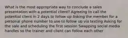 What is the most appropriate way to conclude a sales presentation with a potential client? Agreeing to call the potential client in 2 days to follow up Asking the member for a personal phone number to use to follow up via texting Asking for the sale and scheduling the first session Swapping social media handles so the trainer and client can follow each other