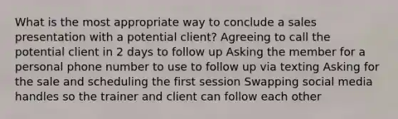 What is the most appropriate way to conclude a sales presentation with a potential client? Agreeing to call the potential client in 2 days to follow up Asking the member for a personal phone number to use to follow up via texting Asking for the sale and scheduling the first session Swapping social media handles so the trainer and client can follow each other