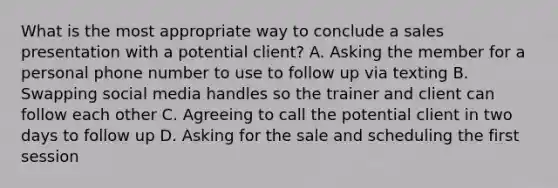 What is the most appropriate way to conclude a sales presentation with a potential client? A. Asking the member for a personal phone number to use to follow up via texting B. Swapping social media handles so the trainer and client can follow each other C. Agreeing to call the potential client in two days to follow up D. Asking for the sale and scheduling the first session