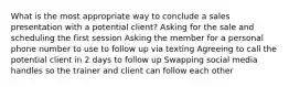 What is the most appropriate way to conclude a sales presentation with a potential client? Asking for the sale and scheduling the first session Asking the member for a personal phone number to use to follow up via texting Agreeing to call the potential client in 2 days to follow up Swapping social media handles so the trainer and client can follow each other