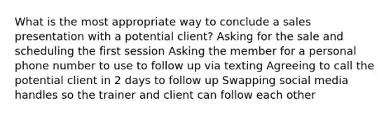 What is the most appropriate way to conclude a sales presentation with a potential client? Asking for the sale and scheduling the first session Asking the member for a personal phone number to use to follow up via texting Agreeing to call the potential client in 2 days to follow up Swapping social media handles so the trainer and client can follow each other