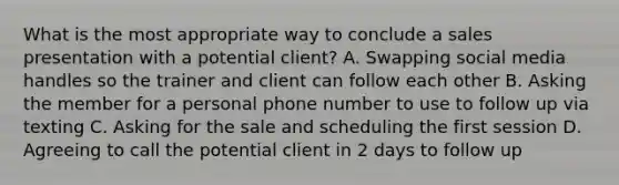 What is the most appropriate way to conclude a sales presentation with a potential client? A. Swapping social media handles so the trainer and client can follow each other B. Asking the member for a personal phone number to use to follow up via texting C. Asking for the sale and scheduling the first session D. Agreeing to call the potential client in 2 days to follow up