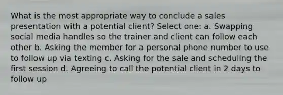 What is the most appropriate way to conclude a sales presentation with a potential client? Select one: a. Swapping social media handles so the trainer and client can follow each other b. Asking the member for a personal phone number to use to follow up via texting c. Asking for the sale and scheduling the first session d. Agreeing to call the potential client in 2 days to follow up