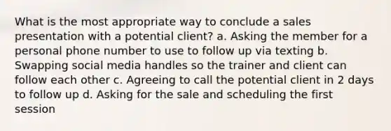 What is the most appropriate way to conclude a sales presentation with a potential client? a. Asking the member for a personal phone number to use to follow up via texting b. Swapping social media handles so the trainer and client can follow each other c. Agreeing to call the potential client in 2 days to follow up d. Asking for the sale and scheduling the first session