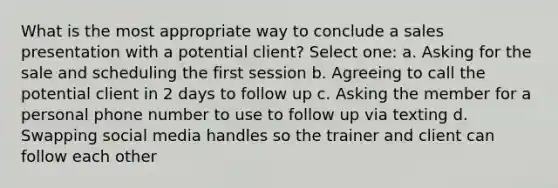 What is the most appropriate way to conclude a sales presentation with a potential client? Select one: a. Asking for the sale and scheduling the first session b. Agreeing to call the potential client in 2 days to follow up c. Asking the member for a personal phone number to use to follow up via texting d. Swapping social media handles so the trainer and client can follow each other