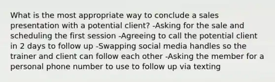 What is the most appropriate way to conclude a sales presentation with a potential client? -Asking for the sale and scheduling the first session -Agreeing to call the potential client in 2 days to follow up -Swapping social media handles so the trainer and client can follow each other -Asking the member for a personal phone number to use to follow up via texting