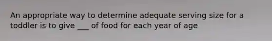 An appropriate way to determine adequate serving size for a toddler is to give ___ of food for each year of age