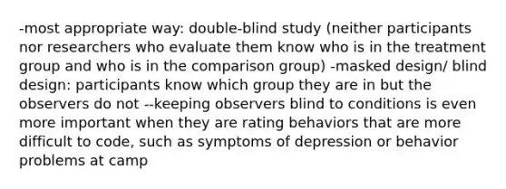 -most appropriate way: double-blind study (neither participants nor researchers who evaluate them know who is in the treatment group and who is in the comparison group) -masked design/ blind design: participants know which group they are in but the observers do not --keeping observers blind to conditions is even more important when they are rating behaviors that are more difficult to code, such as symptoms of depression or behavior problems at camp