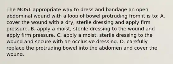 The MOST appropriate way to dress and bandage an open abdominal wound with a loop of bowel protruding from it is to: A. cover the wound with a dry, sterile dressing and apply firm pressure. B. apply a moist, sterile dressing to the wound and apply firm pressure. C. apply a moist, sterile dressing to the wound and secure with an occlusive dressing. D. carefully replace the protruding bowel into the abdomen and cover the wound.