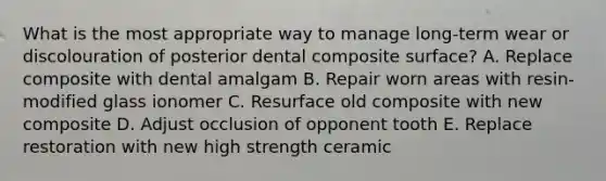 What is the most appropriate way to manage long-term wear or discolouration of posterior dental composite surface? A. Replace composite with dental amalgam B. Repair worn areas with resin-modified glass ionomer C. Resurface old composite with new composite D. Adjust occlusion of opponent tooth E. Replace restoration with new high strength ceramic