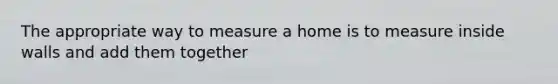 The appropriate way to measure a home is to measure inside walls and add them together