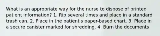 What is an appropriate way for the nurse to dispose of printed patient information? 1. Rip several times and place in a standard trash can. 2. Place in the patient's paper-based chart. 3. Place in a secure canister marked for shredding. 4. Burn the documents