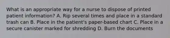 What is an appropriate way for a nurse to dispose of printed patient information? A. Rip several times and place in a standard trash can B. Place in the patient's paper-based chart C. Place in a secure canister marked for shredding D. Burn the documents