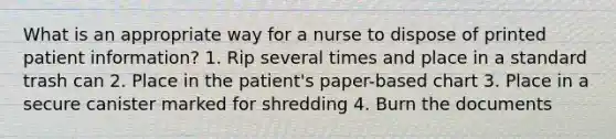 What is an appropriate way for a nurse to dispose of printed patient information? 1. Rip several times and place in a standard trash can 2. Place in the patient's paper-based chart 3. Place in a secure canister marked for shredding 4. Burn the documents