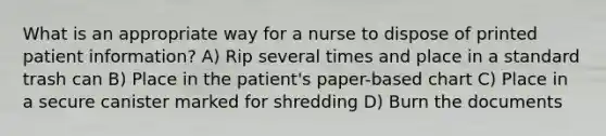 What is an appropriate way for a nurse to dispose of printed patient information? A) Rip several times and place in a standard trash can B) Place in the patient's paper-based chart C) Place in a secure canister marked for shredding D) Burn the documents