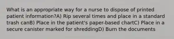 What is an appropriate way for a nurse to dispose of printed patient information?A) Rip several times and place in a standard trash canB) Place in the patient's paper-based chartC) Place in a secure canister marked for shreddingD) Burn the documents