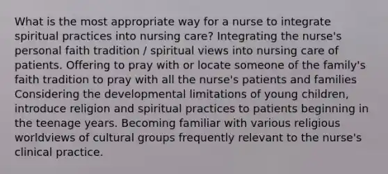 What is the most appropriate way for a nurse to integrate spiritual practices into nursing care? Integrating the nurse's personal faith tradition / spiritual views into nursing care of patients. Offering to pray with or locate someone of the family's faith tradition to pray with all the nurse's patients and families Considering the developmental limitations of young children, introduce religion and spiritual practices to patients beginning in the teenage years. Becoming familiar with various religious worldviews of cultural groups frequently relevant to the nurse's clinical practice.