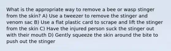 What is the appropriate way to remove a bee or wasp stinger from the skin? A) Use a tweezer to remove the stinger and venom sac B) Use a flat plastic card to scrape and lift the stinger from the skin C) Have the injured person suck the stinger out with their mouth D) Gently squeeze the skin around the bite to push out the stinger