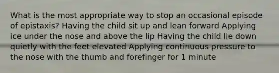 What is the most appropriate way to stop an occasional episode of epistaxis? Having the child sit up and lean forward Applying ice under the nose and above the lip Having the child lie down quietly with the feet elevated Applying continuous pressure to the nose with the thumb and forefinger for 1 minute