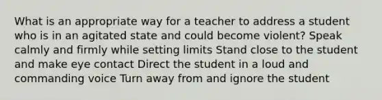 What is an appropriate way for a teacher to address a student who is in an agitated state and could become violent? Speak calmly and firmly while setting limits Stand close to the student and make eye contact Direct the student in a loud and commanding voice Turn away from and ignore the student