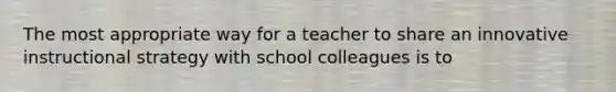 The most appropriate way for a teacher to share an innovative instructional strategy with school colleagues is to