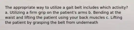 The appropriate way to utilize a gait belt includes which activity? a. Utilizing a firm grip on the patient's arms b. Bending at the waist and lifting the patient using your back muscles c. Lifting the patient by grasping the belt from underneath